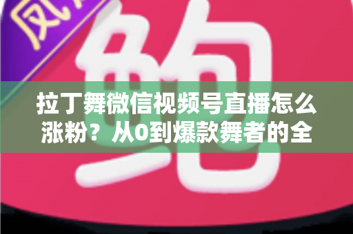 拉丁舞微信视频号直播怎么涨粉?从0到爆款舞者的全流程涨粉实战指南 拉丁舞微信视频号直播怎么涨粉?从0到爆款舞者的全流程涨粉实战指南