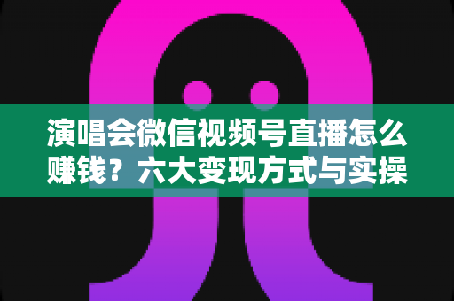 演唱会微信视频号直播怎么赚钱?六大变现方式与实操指南全面解析 演唱会微信视频号直播怎么赚钱?六大变现方式与实操指南全面解析