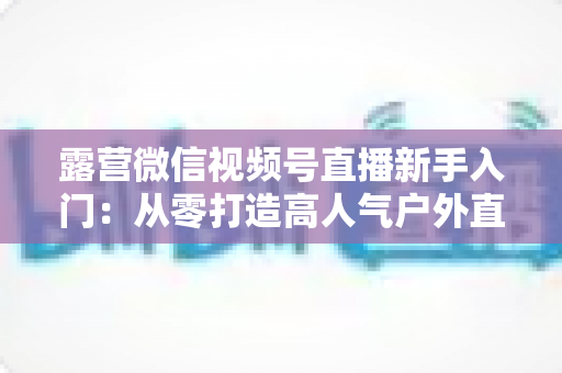 露营微信视频号直播新手入门:从零打造高人气户外直播间的实战指南 露营微信视频号直播新手入门:从零打造高人气户外直播间的实战指南