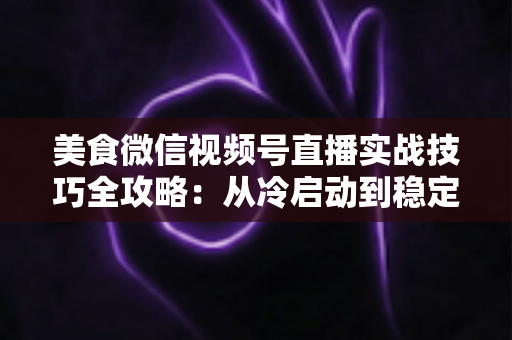 美食微信视频号直播实战技巧全攻略:从冷启动到稳定出单的完整指南 美食微信视频号直播实战技巧全攻略:从冷启动到稳定出单的完整指南