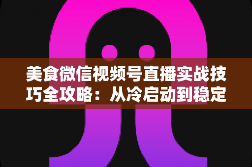 美食微信视频号直播实战技巧全攻略：从冷启动到稳定出单的完整指南