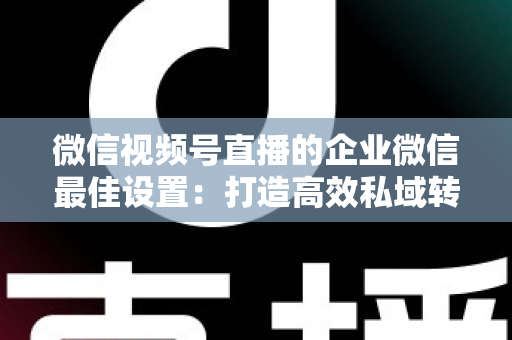 微信视频号直播的企业微信最佳设置:打造高效私域转化的完整实战指南 微信视频号直播的企业微信最佳设置:打造高效私域转化的完整实战指南