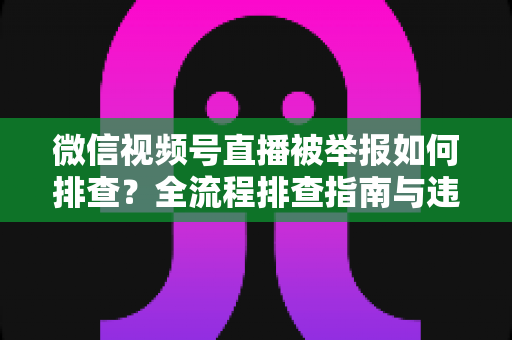 微信视频号直播被举报如何排查?全流程排查指南与违规风险防范策略 微信视频号直播被举报如何排查?全流程排查指南与违规风险防范策略