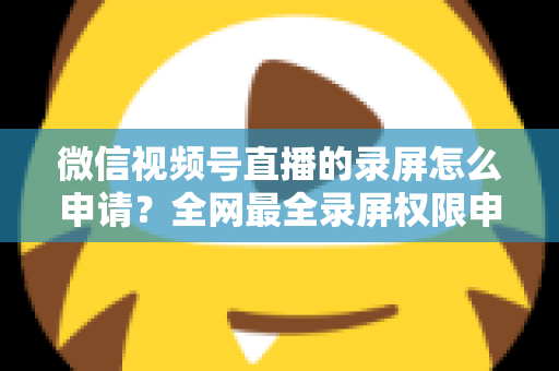 微信视频号直播的录屏怎么申请?全网最全录屏权限申请流程与合规指南 微信视频号直播的录屏怎么申请?全网最全录屏权限申请流程与合规指南