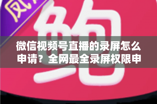 微信视频号直播的录屏怎么申请？全网最全录屏权限申请流程与合规指南