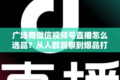 广场舞微信视频号直播怎么选品?从人群洞察到爆品打造的全流程实战指南 广场舞微信视频号直播怎么选品?从人群洞察到爆品打造的全流程实战指南
