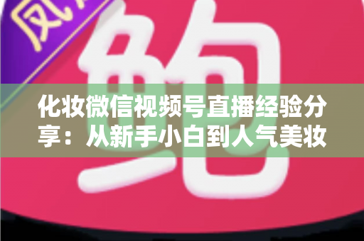 化妆微信视频号直播经验分享:从新手小白到人气美妆主播的完整实战指南 化妆微信视频号直播经验分享:从新手小白到人气美妆主播的完整实战指南