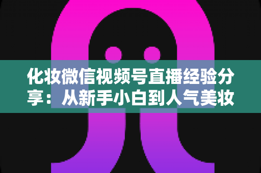 化妆微信视频号直播经验分享:从新手小白到人气美妆主播的完整实战指南 化妆微信视频号直播经验分享:从新手小白到人气美妆主播的完整实战指南