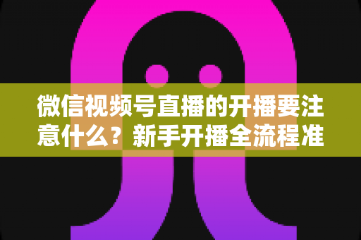 微信视频号直播的开播要注意什么?新手开播全流程准备清单与避坑指南 微信视频号直播的开播要注意什么?新手开播全流程准备清单与避坑指南