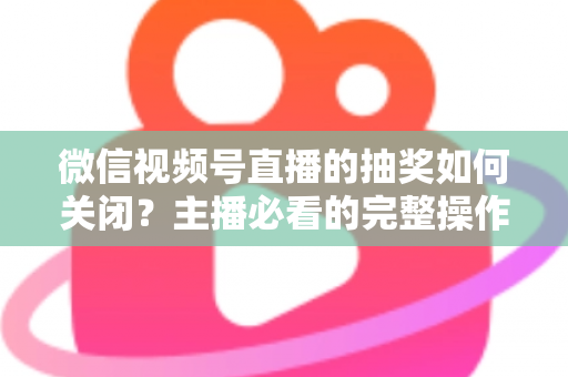 微信视频号直播的抽奖如何关闭？主播必看的完整操作指南与实用避坑技巧