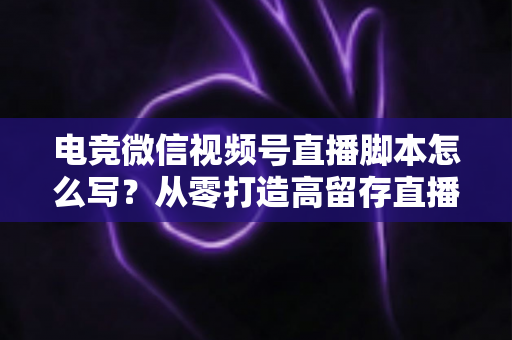 电竞微信视频号直播脚本怎么写？从零打造高留存直播全流程指南