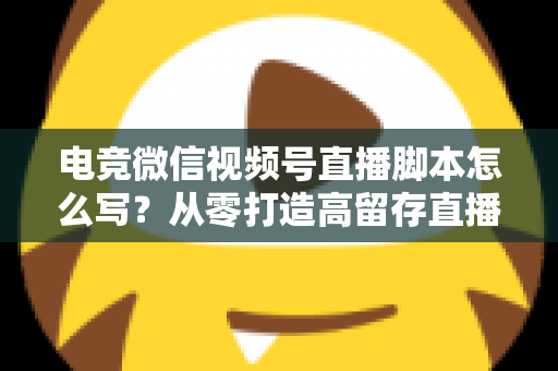 电竞微信视频号直播脚本怎么写？从零打造高留存直播全流程指南
