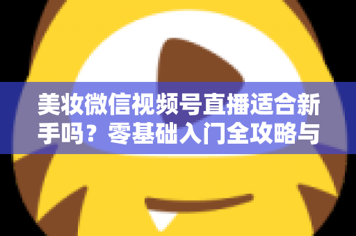 美妆微信视频号直播适合新手吗?零基础入门全攻略与实战技巧深度解析 美妆微信视频号直播适合新手吗?零基础入门全攻略与实战技巧深度解析