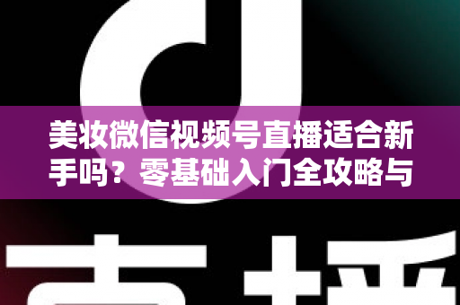 美妆微信视频号直播适合新手吗?零基础入门全攻略与实战技巧深度解析 美妆微信视频号直播适合新手吗?零基础入门全攻略与实战技巧深度解析