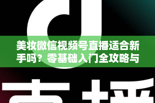 美妆微信视频号直播适合新手吗？零基础入门全攻略与实战技巧深度解析