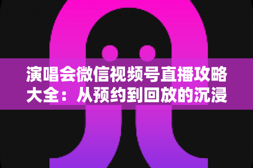 演唱会微信视频号直播攻略大全：从预约到回放的沉浸式云观演完全指南