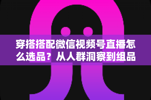 穿搭搭配微信视频号直播怎么选品?从人群洞察到组品策略的高转化选品全指南 穿搭搭配微信视频号直播怎么选品?从人群洞察到组品策略的高转化选品全指南