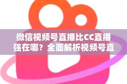 微信视频号直播比CC直播强在哪?全面解析视频号直播的六大核心优势与实战价值 微信视频号直播比CC直播强在哪?全面解析视频号直播的六大核心优势与实战价值