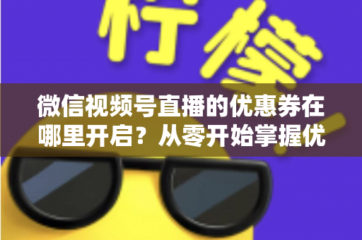 微信视频号直播的优惠券在哪里开启?从零开始掌握优惠券设置全流程的实战指南 微信视频号直播的优惠券在哪里开启?从零开始掌握优惠券设置全流程的实战指南