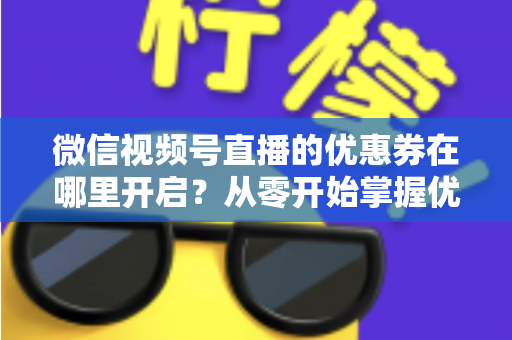 微信视频号直播的优惠券在哪里开启?从零开始掌握优惠券设置全流程的实战指南 微信视频号直播的优惠券在哪里开启?从零开始掌握优惠券设置全流程的实战指南