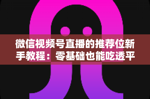 微信视频号直播的推荐位新手教程：零基础也能吃透平台流量的实战指南