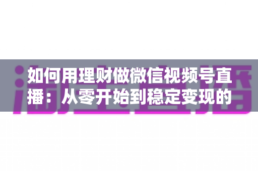 如何用理财做微信视频号直播：从零开始到稳定变现的全流程实战指南