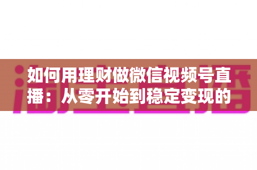 如何用理财做微信视频号直播：从零开始到稳定变现的全流程实战指南