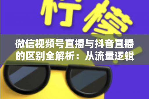 微信视频号直播与抖音直播的区别全解析：从流量逻辑到变现模式，一文帮你选对直播主阵地