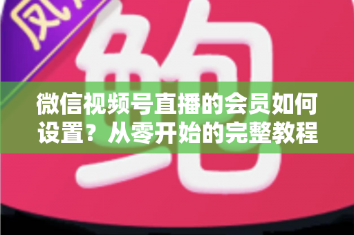 微信视频号直播的会员如何设置?从零开始的完整教程与实战运营指南 微信视频号直播的会员如何设置?从零开始的完整教程与实战运营指南