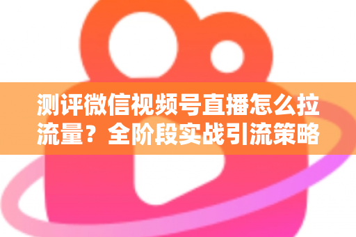 测评微信视频号直播怎么拉流量?全阶段实战引流策略深度解析 测评微信视频号直播怎么拉流量?全阶段实战引流策略深度解析