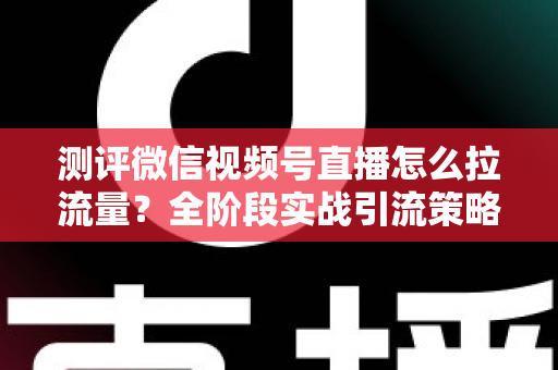 测评微信视频号直播怎么拉流量?全阶段实战引流策略深度解析 测评微信视频号直播怎么拉流量?全阶段实战引流策略深度解析