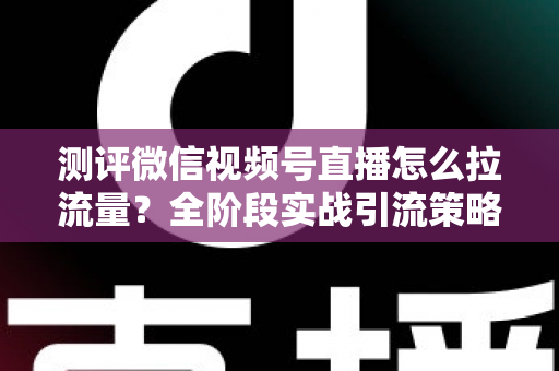 测评微信视频号直播怎么拉流量？全阶段实战引流策略深度解析