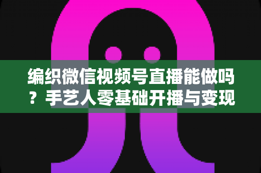 编织微信视频号直播能做吗?手艺人零基础开播与变现全攻略 编织微信视频号直播能做吗?手艺人零基础开播与变现全攻略