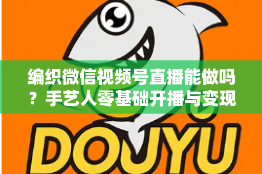 编织微信视频号直播能做吗？手艺人零基础开播与变现全攻略