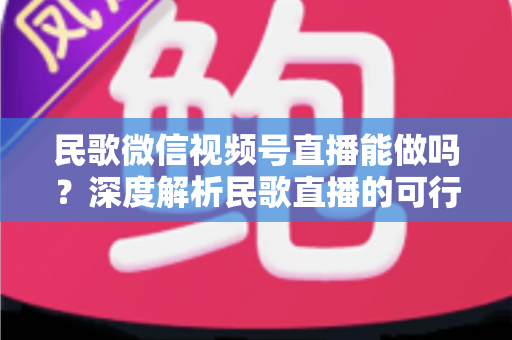民歌微信视频号直播能做吗?深度解析民歌直播的可行性、操作步骤与变现方法 民歌微信视频号直播能做吗?深度解析民歌直播的可行性、操作步骤与变现方法