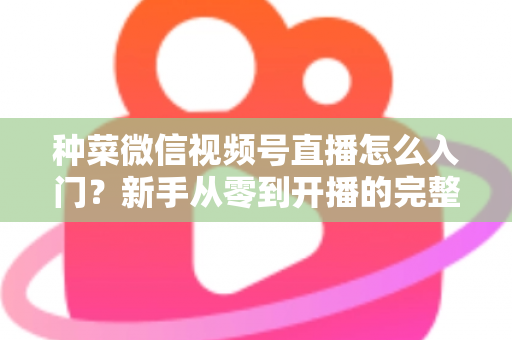 种菜微信视频号直播怎么入门?新手从零到开播的完整实操指南 种菜微信视频号直播怎么入门?新手从零到开播的完整实操指南