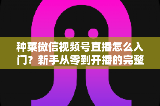 种菜微信视频号直播怎么入门?新手从零到开播的完整实操指南 种菜微信视频号直播怎么入门?新手从零到开播的完整实操指南