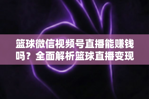 篮球微信视频号直播能赚钱吗？全面解析篮球直播变现路径与实战技巧
