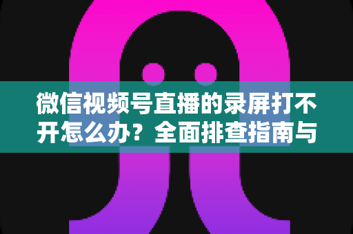 微信视频号直播的录屏打不开怎么办?全面排查指南与实用解决方案合集 微信视频号直播的录屏打不开怎么办?全面排查指南与实用解决方案合集