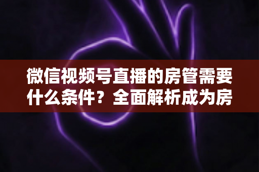 微信视频号直播的房管需要什么条件？全面解析成为房管的门槛、职责与晋升之路