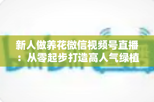 新人做养花微信视频号直播:从零起步打造高人气绿植直播间的完整指南 新人做养花微信视频号直播:从零起步打造高人气绿植直播间的完整指南