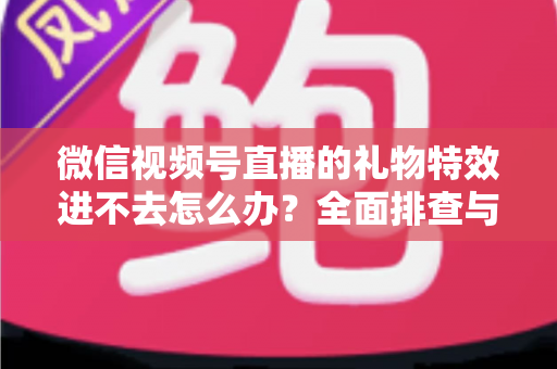 微信视频号直播的礼物特效进不去怎么办?全面排查与解决指南 微信视频号直播的礼物特效进不去怎么办?全面排查与解决指南