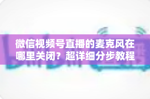 微信视频号直播的麦克风在哪里关闭?超详细分步教程助你轻松掌握静音技巧 微信视频号直播的麦克风在哪里关闭?超详细分步教程助你轻松掌握静音技巧