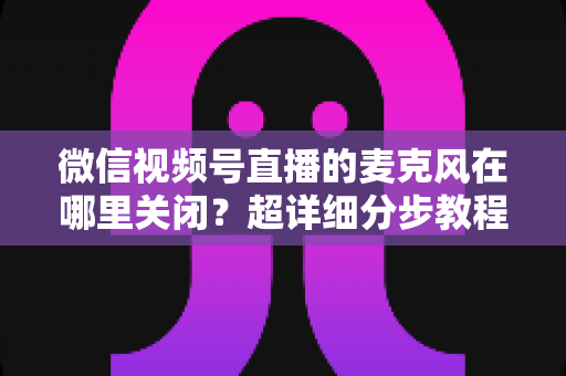 微信视频号直播的麦克风在哪里关闭?超详细分步教程助你轻松掌握静音技巧 微信视频号直播的麦克风在哪里关闭?超详细分步教程助你轻松掌握静音技巧