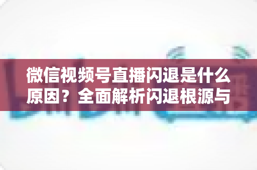 微信视频号直播闪退是什么原因?全面解析闪退根源与高效解决方案指南 微信视频号直播闪退是什么原因?全面解析闪退根源与高效解决方案指南