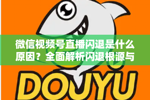 微信视频号直播闪退是什么原因？全面解析闪退根源与高效解决方案指南