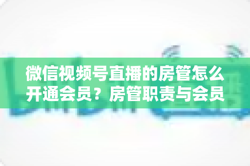 微信视频号直播的房管怎么开通会员？房管职责与会员开通全流程详解