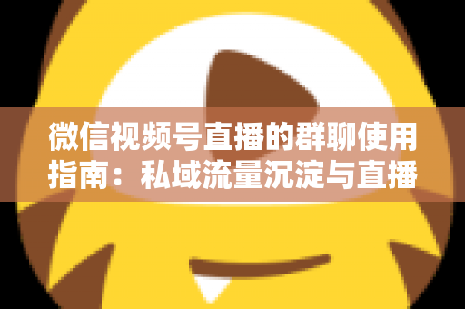 微信视频号直播的群聊使用指南:私域流量沉淀与直播转化实战教程 微信视频号直播的群聊使用指南:私域流量沉淀与直播转化实战教程