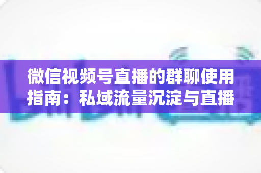 微信视频号直播的群聊使用指南:私域流量沉淀与直播转化实战教程 微信视频号直播的群聊使用指南:私域流量沉淀与直播转化实战教程