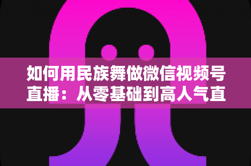 如何用民族舞做微信视频号直播:从零基础到高人气直播间的完整实战指南 如何用民族舞做微信视频号直播:从零基础到高人气直播间的完整实战指南